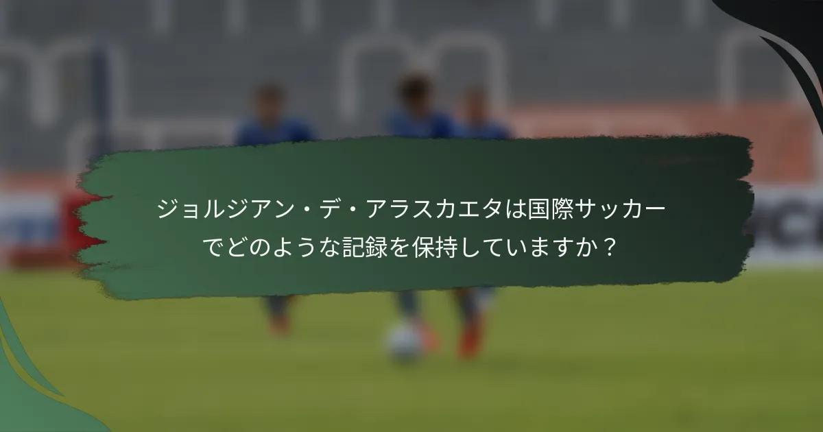 ジョルジアン・デ・アラスカエタは国際サッカーでどのような記録を保持していますか？